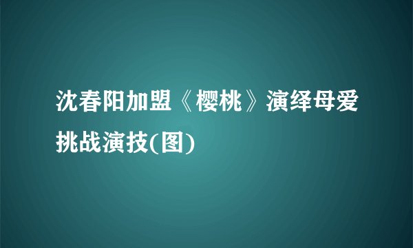 沈春阳加盟《樱桃》演绎母爱挑战演技(图)