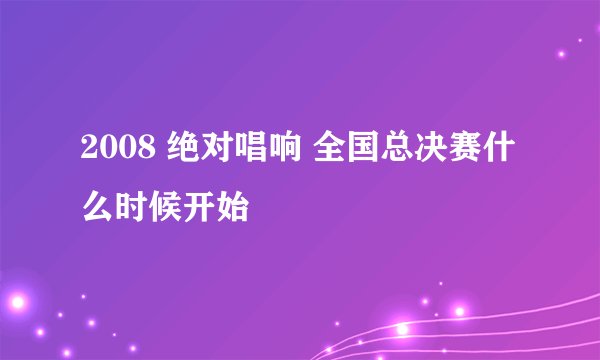 2008 绝对唱响 全国总决赛什么时候开始