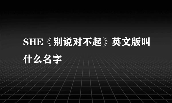 SHE《别说对不起》英文版叫什么名字