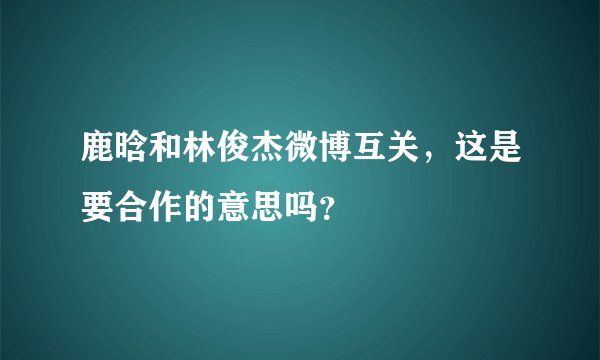 鹿晗和林俊杰微博互关,这是要合作的意思吗?