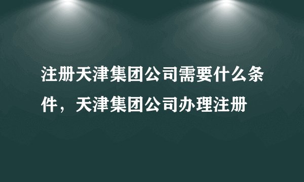 注册天津集团公司需要什么条件，天津集团公司办理注册