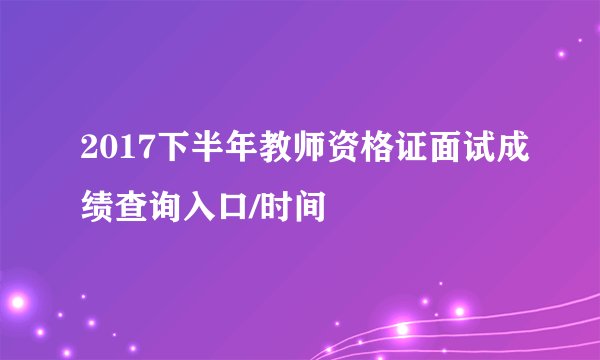 2017下半年教师资格证面试成绩查询入口/时间