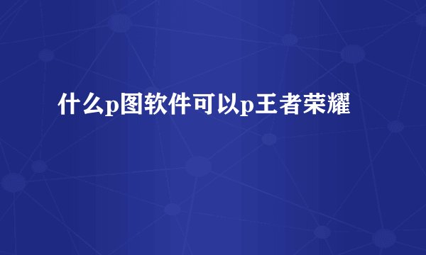 什么p图软件可以p王者荣耀