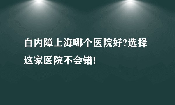 白内障上海哪个医院好?选择这家医院不会错!