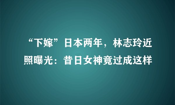 “下嫁”日本两年,林志玲近照曝光:昔日女神竟过成这样