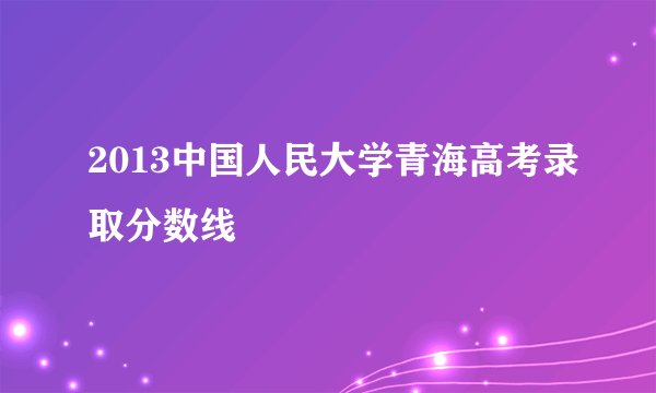 2013中国人民大学青海高考录取分数线