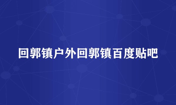 回郭镇户外回郭镇百度贴吧