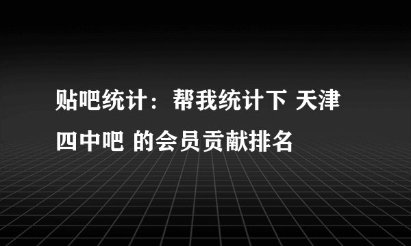 贴吧统计：帮我统计下 天津四中吧 的会员贡献排名