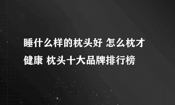 睡什么样的枕头好 怎么枕才健康 枕头十大品牌排行榜