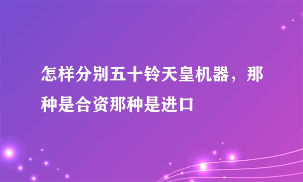 怎样分别五十铃天皇机器，那种是合资那种是进口
