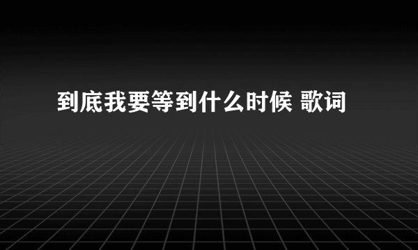 到底我要等到什么时候 歌词