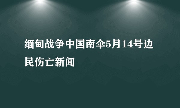 缅甸战争中国南伞5月14号边民伤亡新闻