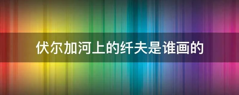 伏尔加河上的纤夫是谁画的