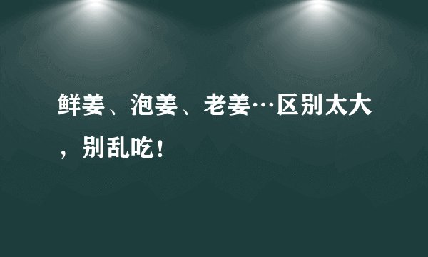 鲜姜、泡姜、老姜…区别太大,别乱吃!