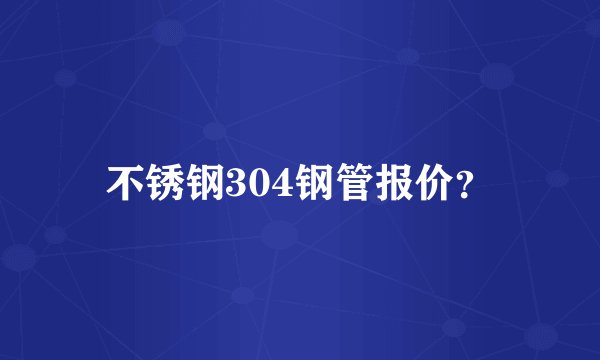 不锈钢304钢管报价？