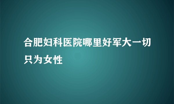 合肥妇科医院哪里好军大一切只为女性