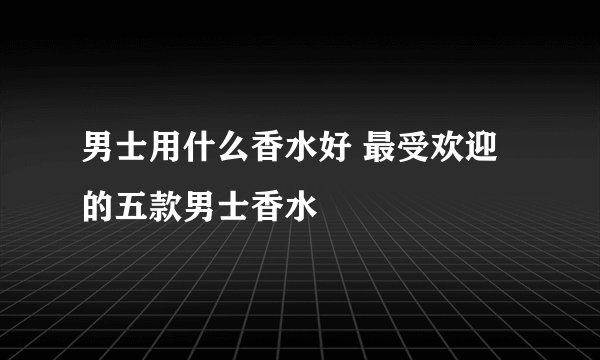 男士用什么香水好 最受欢迎的五款男士香水