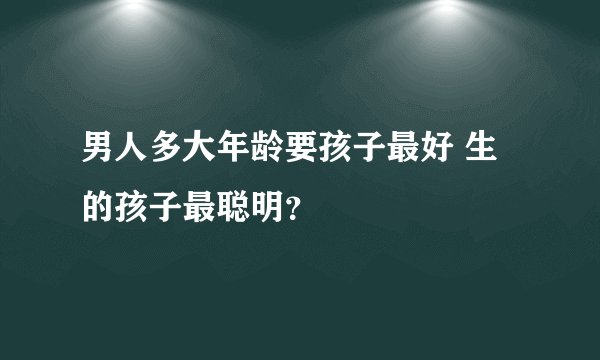 男人多大年龄要孩子最好 生的孩子最聪明?