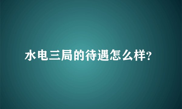 水电三局的待遇怎么样？