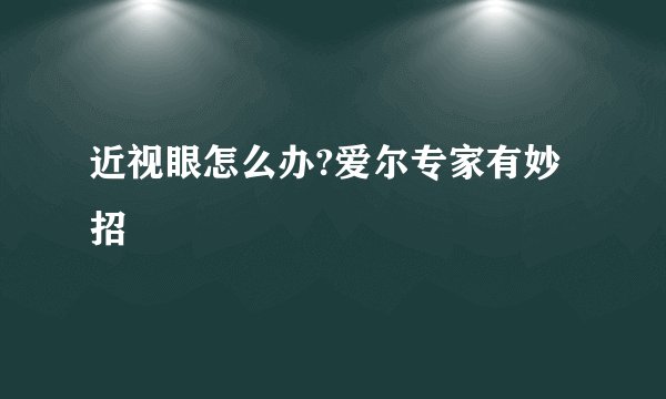 近视眼怎么办?爱尔专家有妙招