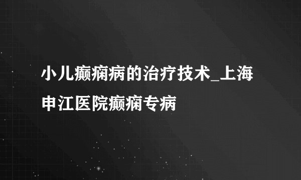 小儿癫痫病的治疗技术_上海申江医院癫痫专病