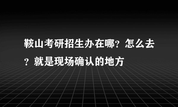 鞍山考研招生办在哪？怎么去？就是现场确认的地方