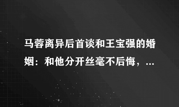 马蓉离异后首谈和王宝强的婚姻：和他分开丝毫不后悔，到底发生了什么呢
