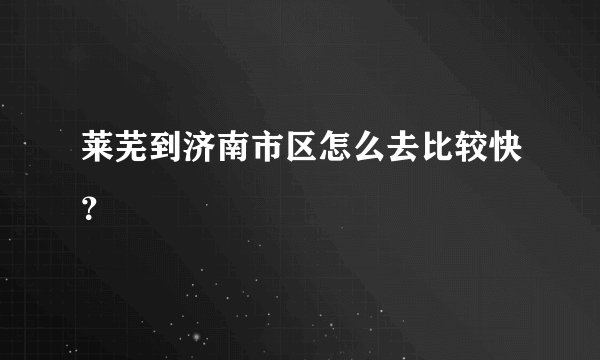 莱芜到济南市区怎么去比较快？