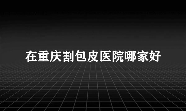 在重庆割包皮医院哪家好