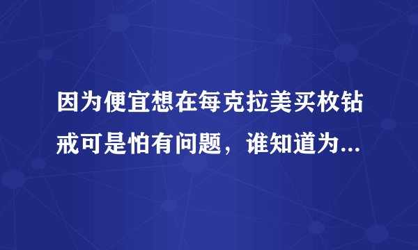 因为便宜想在每克拉美买枚钻戒可是怕有问题，谁知道为什么那么便宜啊。