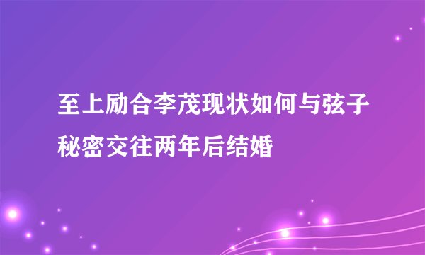 至上励合李茂现状如何与弦子秘密交往两年后结婚