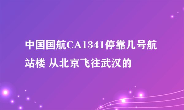中国国航CA1341停靠几号航站楼 从北京飞往武汉的