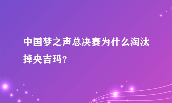 中国梦之声总决赛为什么淘汰掉央吉玛?