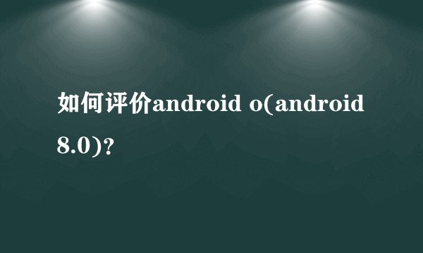 如何评价android o(android 8.0)?