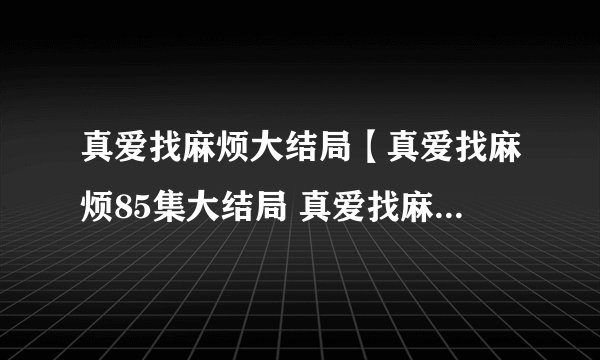 真爱找麻烦大结局【真爱找麻烦85集大结局 真爱找麻烦全集大结局