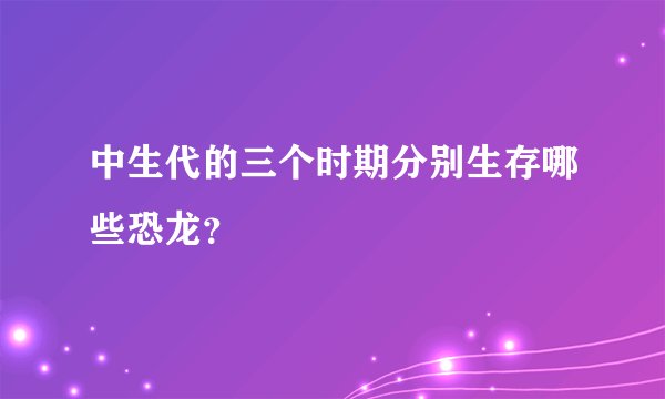 中生代的三个时期分别生存哪些恐龙？