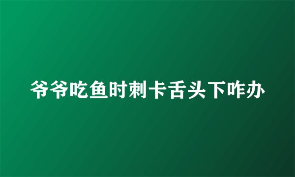 爷爷吃鱼时刺卡舌头下咋办