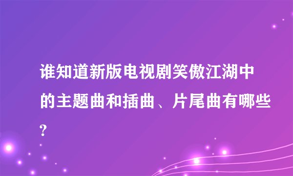 谁知道新版电视剧笑傲江湖中的主题曲和插曲、片尾曲有哪些?