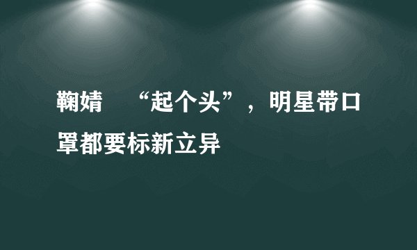 鞠婧祎“起个头”，明星带口罩都要标新立异