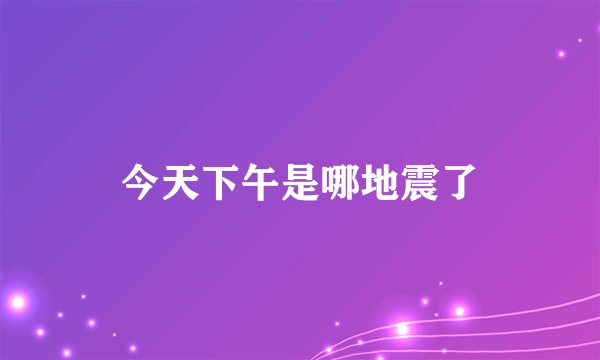 今天下午是哪地震了