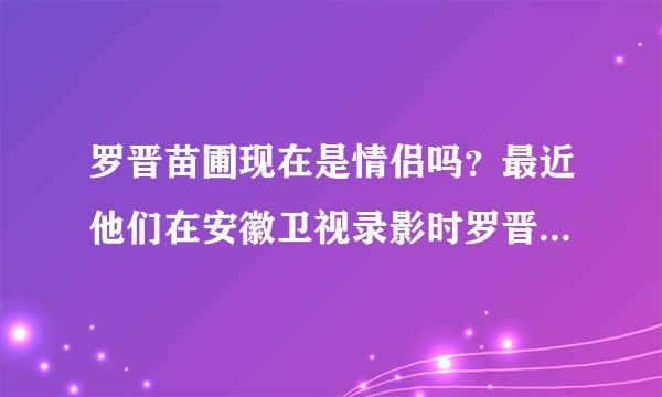 罗晋苗圃现在是情侣吗？最近他们在安徽卫视录影时罗晋表白了？