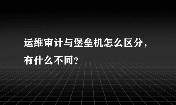 运维审计与堡垒机怎么区分，有什么不同？