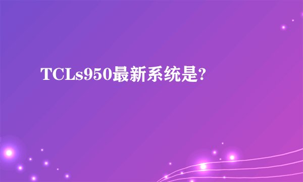 TCLs950最新系统是?