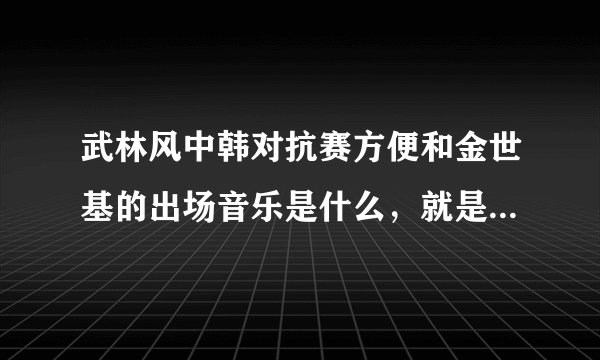 武林风中韩对抗赛方便和金世基的出场音乐是什么，就是金世基出场的时候唱的那个