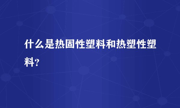 什么是热固性塑料和热塑性塑料？