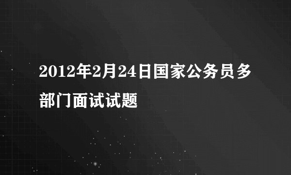 2012年2月24日国家公务员多部门面试试题