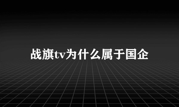 战旗tv为什么属于国企