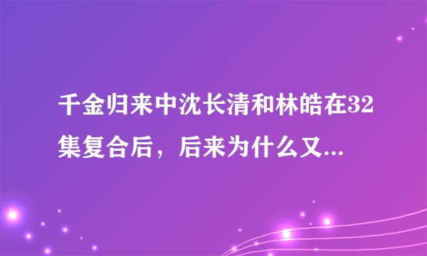 千金归来中沈长清和林皓在32集复合后,后来为什么又分开了???