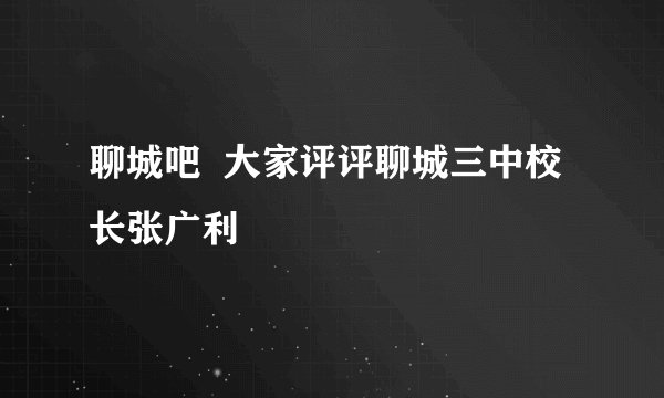 聊城吧  大家评评聊城三中校长张广利
