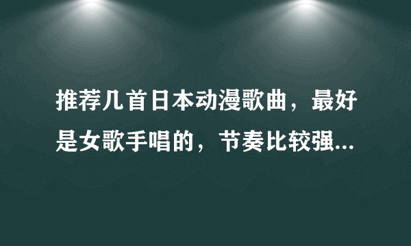 推荐几首日本动漫歌曲,最好是女歌手唱的,节奏比较强烈那种发歌名哦。